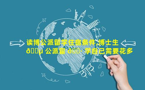 读博公派留学住宿条件,博士生 🌵 公派留 🕷 学自己需要花多少钱